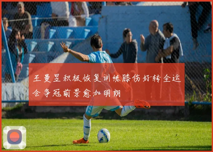 王曼昱积极恢复训练膝伤好转全运会争冠前景愈加明朗