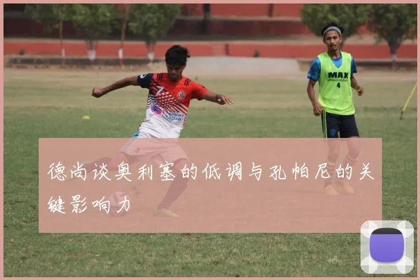 德尚谈奥利塞的低调与孔帕尼的关键影响力