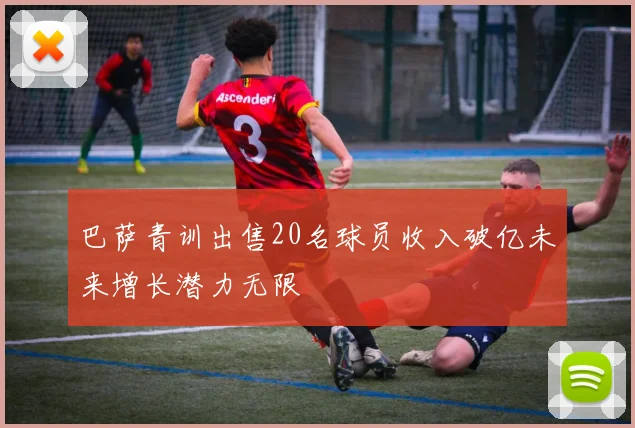 巴萨青训出售20名球员收入破亿未来增长潜力无限