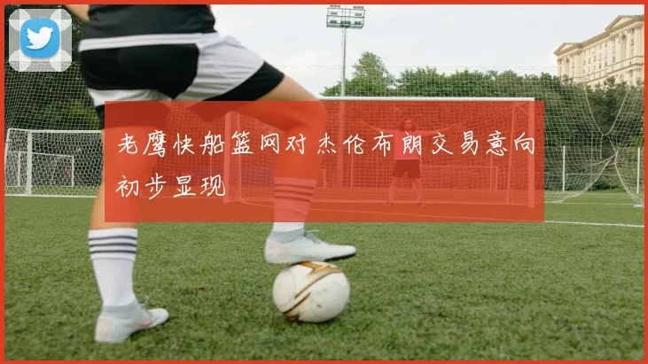 老鹰快船篮网对杰伦布朗交易意向初步显现