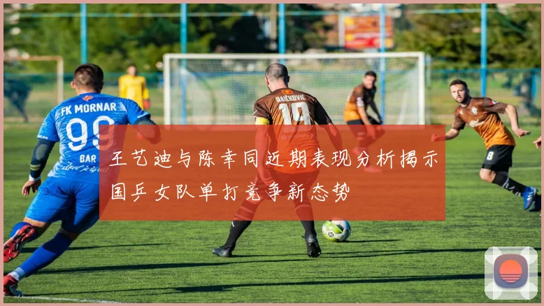 王艺迪与陈幸同近期表现分析揭示国乒女队单打竞争新态势