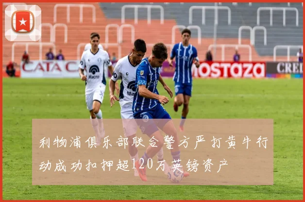 利物浦俱乐部联合警方严打黄牛行动成功扣押超120万英镑资产