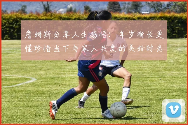 詹姆斯分享人生感悟：年岁渐长更懂珍惜当下与家人共度的美好时光