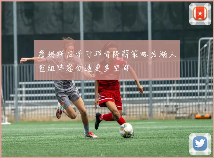 詹姆斯应学习邓肯降薪策略为湖人重组阵容创造更多空间