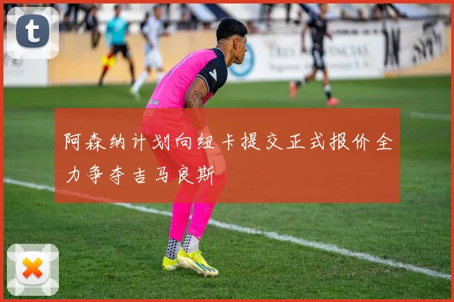 阿森纳计划向纽卡提交正式报价全力争夺吉马良斯