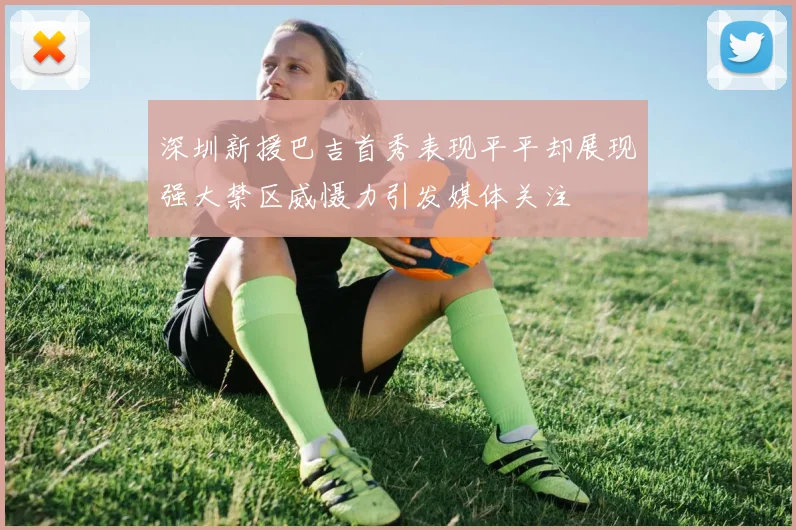 深圳新援巴吉首秀表现平平却展现强大禁区威慑力引发媒体关注