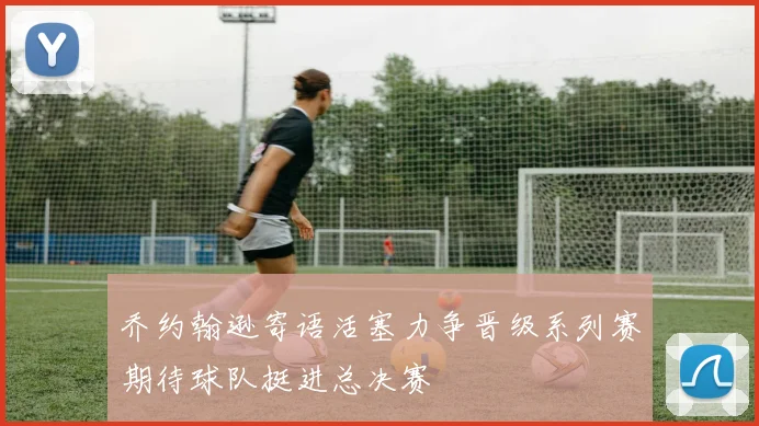 乔约翰逊寄语活塞力争晋级系列赛期待球队挺进总决赛