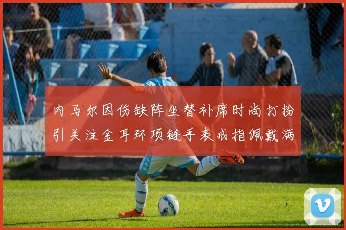 内马尔因伤缺阵坐替补席时尚打扮引关注金耳环项链手表戒指佩戴满身