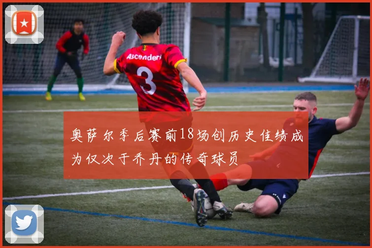 奥萨尔季后赛前18场创历史佳绩成为仅次于乔丹的传奇球员