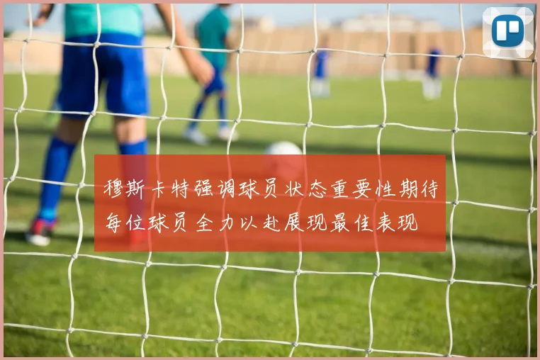 穆斯卡特强调球员状态重要性期待每位球员全力以赴展现最佳表现