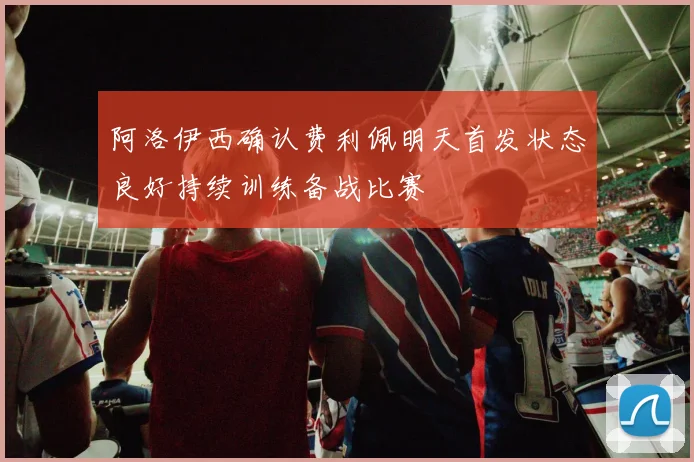 阿洛伊西确认费利佩明天首发状态良好持续训练备战比赛