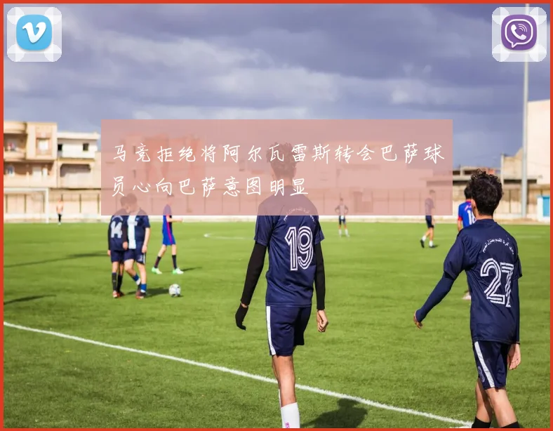 马竞拒绝将阿尔瓦雷斯转会巴萨球员心向巴萨意图明显