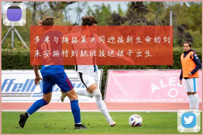 多库与梅赫莱共同迎接新生命的到来安排特别航班接送孩子出生