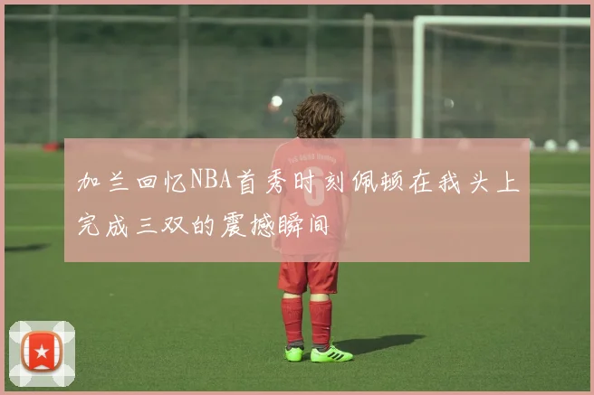 加兰回忆NBA首秀时刻佩顿在我头上完成三双的震撼瞬间