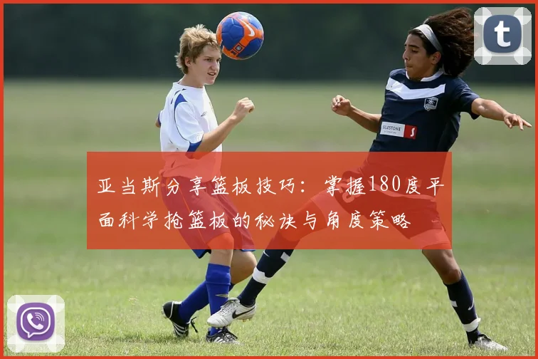 亚当斯分享篮板技巧：掌握180度平面科学抢篮板的秘诀与角度策略