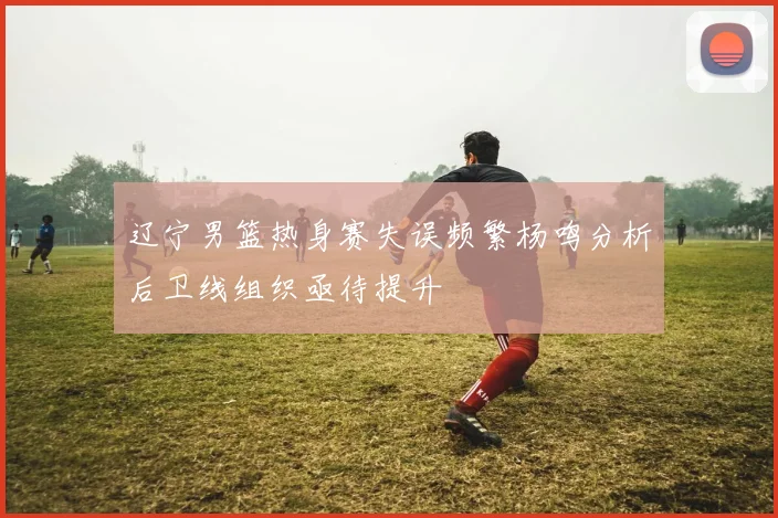 辽宁男篮热身赛失误频繁杨鸣分析后卫线组织亟待提升