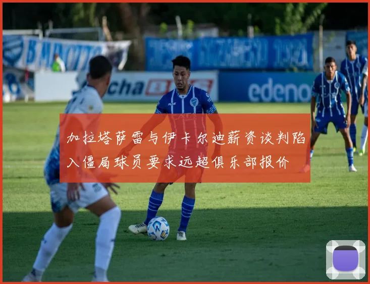 加拉塔萨雷与伊卡尔迪薪资谈判陷入僵局球员要求远超俱乐部报价
