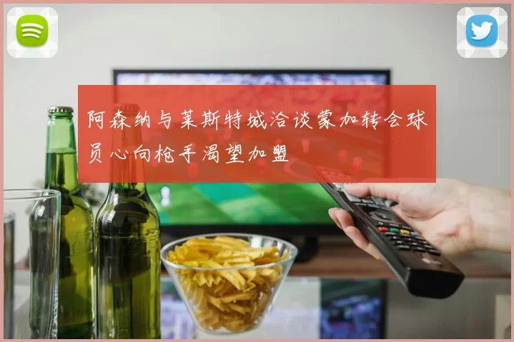 阿森纳与莱斯特城洽谈蒙加转会球员心向枪手渴望加盟