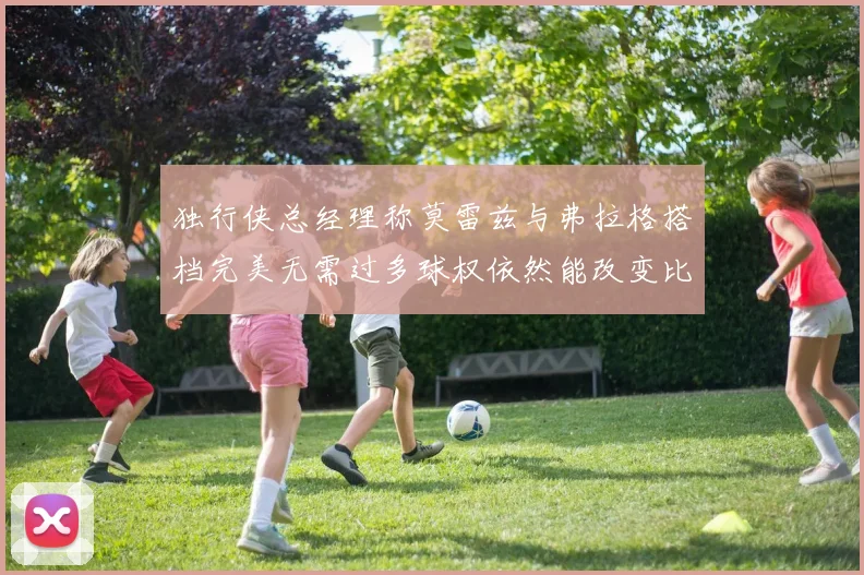 独行侠总经理称莫雷兹与弗拉格搭档完美无需过多球权依然能改变比赛局势