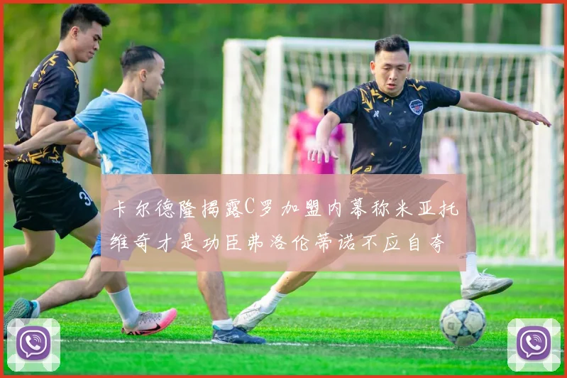 卡尔德隆揭露C罗加盟内幕称米亚托维奇才是功臣弗洛伦蒂诺不应自夸