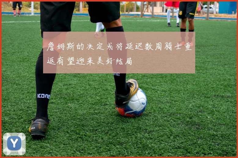 詹姆斯的决定或将延迟数周骑士重返有望迎来美好结局