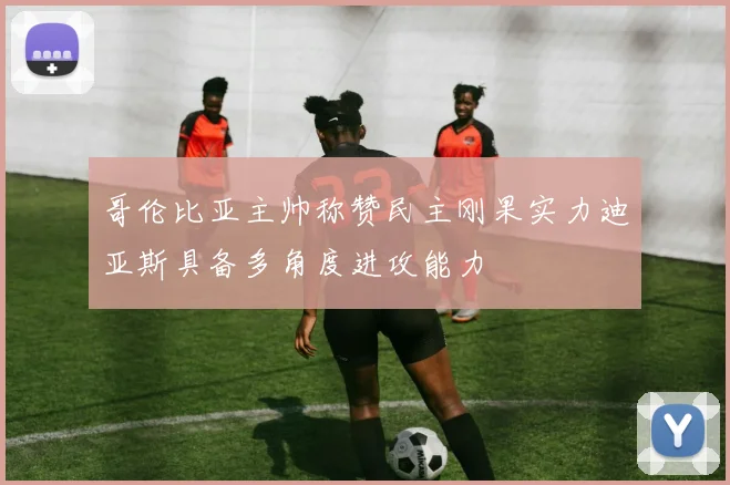 哥伦比亚主帅称赞民主刚果实力迪亚斯具备多角度进攻能力