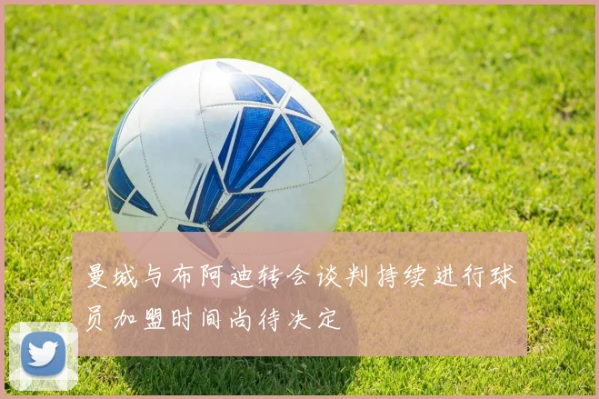 曼城与布阿迪转会谈判持续进行球员加盟时间尚待决定