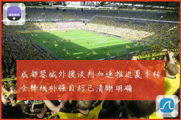 成都蓉城外援谈判加速推进夏季转会锋线补强目标已清晰明确