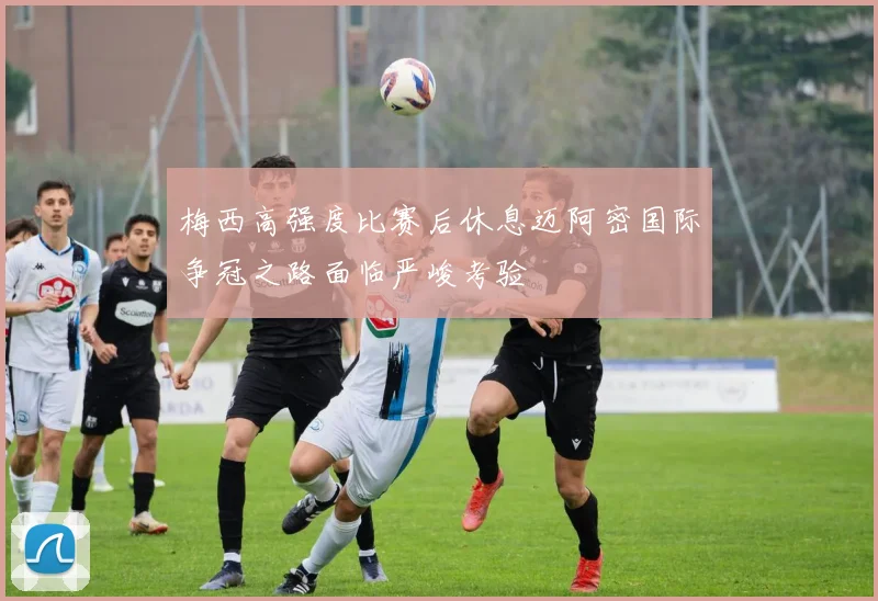 梅西高强度比赛后休息迈阿密国际争冠之路面临严峻考验